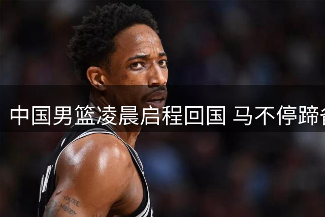 中国男篮凌晨启程回国 马不停蹄备战黎巴嫩关键之战