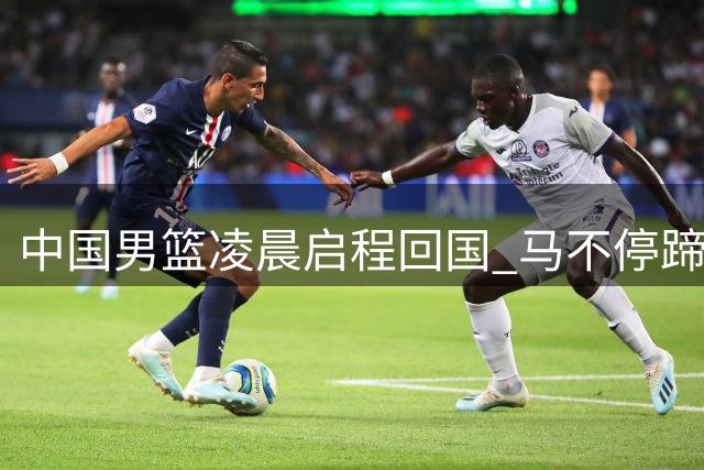 中国男篮凌晨启程回国 马不停蹄备战黎巴嫩关键之战