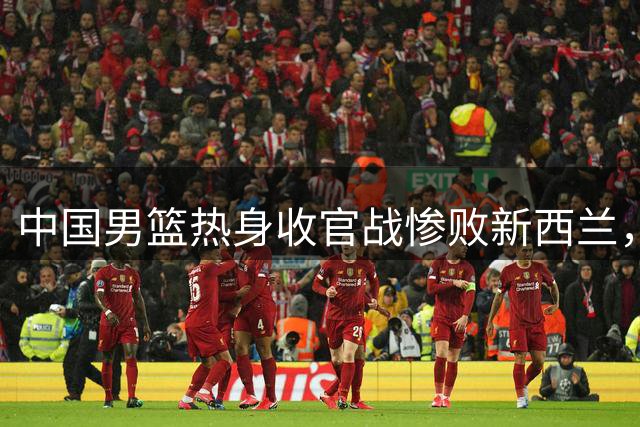 中国男篮热身收官战惨败新西兰，三大顽疾亟待解决