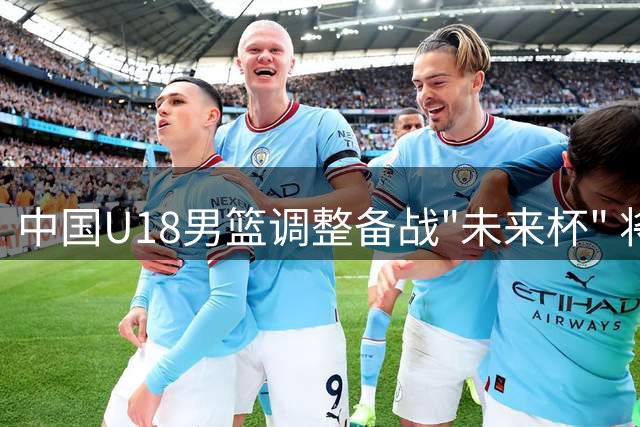 中国U18男篮调整备战"未来杯" 将迎战顶尖球队