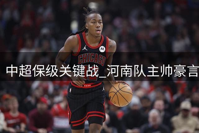 中超保级关键战 河南队主帅豪言继续不败金身冲更高排名