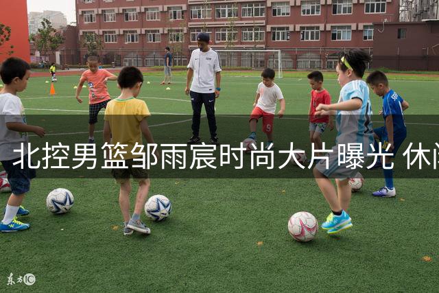 北控男篮邹雨宸时尚大片曝光 休闲穿搭演绎运动员新时尚