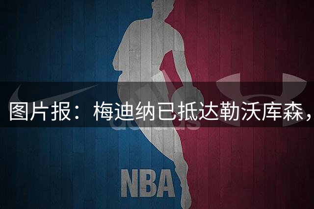 图片报：梅迪纳已抵达勒沃库森，转会费2000万欧