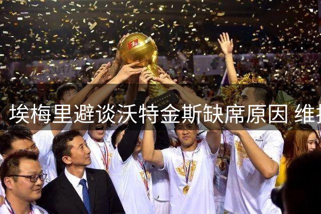 埃梅里避谈沃特金斯缺席原因 维拉主帅称转会问题应问球员本人