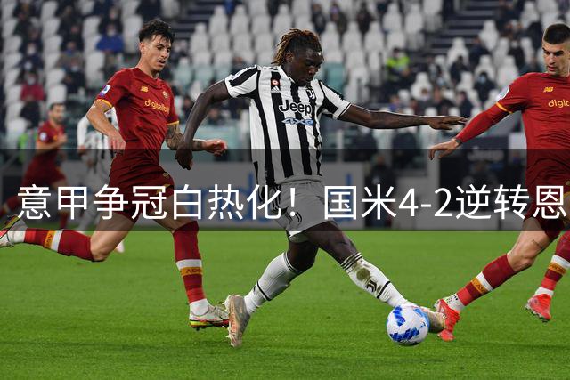 意甲争冠白热化！国米4-2逆转恩波利 小因扎吉盛赞球队韧性