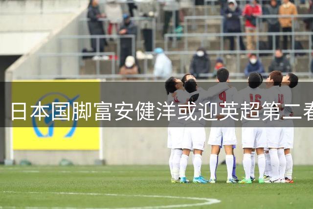 日本国脚富安健洋或迎英超第二春 水晶宫免签谈判进入关键体检阶段