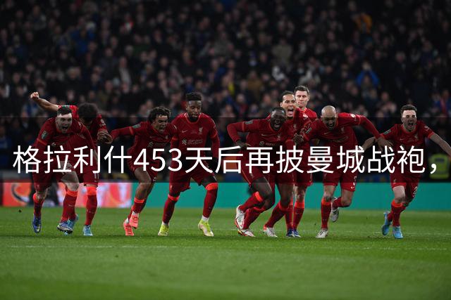 格拉利什453天后再披曼城战袍，新赛季前景引关注