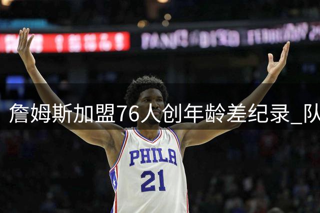 詹姆斯加盟76人创年龄差纪录 队内四名球员出生晚于其NBA首秀