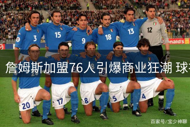 詹姆斯加盟76人引爆商业狂潮 球衣两小时售罄带动费城经济腾飞