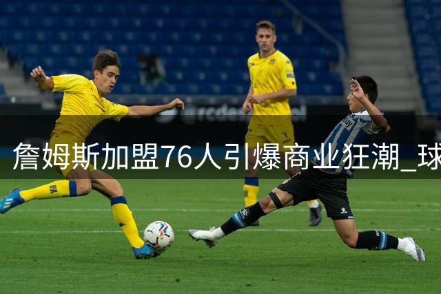 詹姆斯加盟76人引爆商业狂潮 球衣两小时售罄带动费城经济腾飞