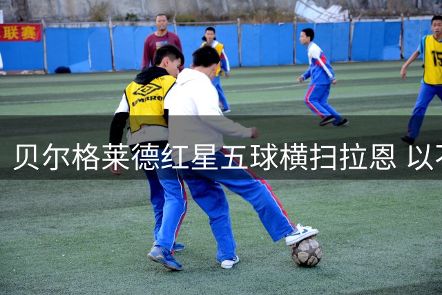 贝尔格莱德红星五球横扫拉恩 以不屈斗志铸就九球血性胜利