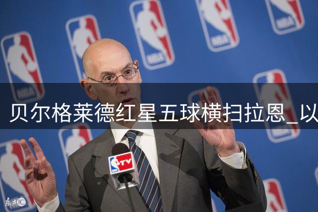 贝尔格莱德红星五球横扫拉恩 以不屈斗志铸就九球血性胜利