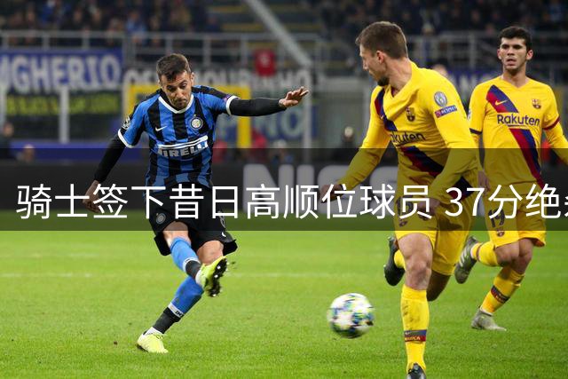 骑士签下昔日高顺位球员 37分绝杀背后暗藏玄机