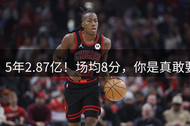 5年2.87亿！场均8分，你是真敢要啊