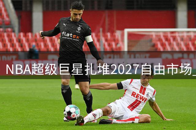 NBA超级巨星扎堆2027自由市场 约基奇有望刷新历史薪资纪录
